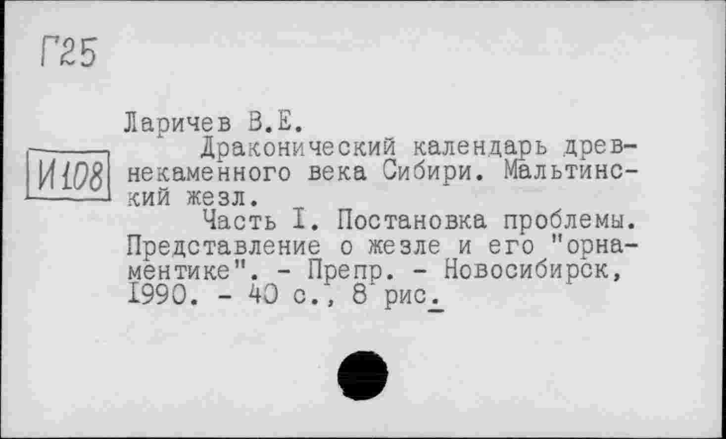 ﻿Г25
Ларичев В.Е.
-------- ' Драконический календарь древ-некаменного века Сибири. Мальтинс------1 кий жезл.
Часть I. Постановка проблемы. Представление о жезле и его "орнаментике". - Препр. - Новосибирск, 1990. - 40 с., 8'риСд